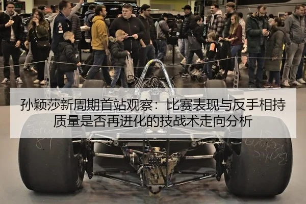 孙颖莎新周期首站观察：比赛表现与反手相持质量是否再进化的技战术走向分析