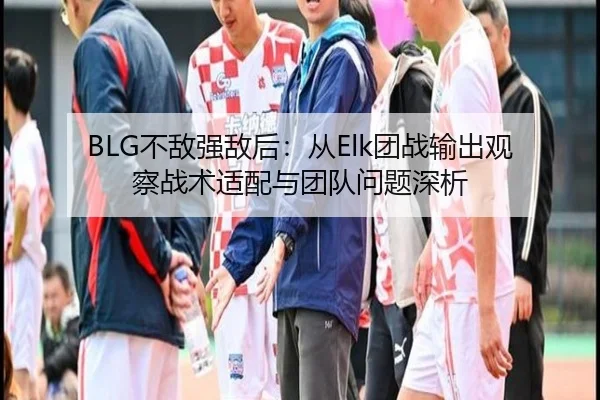 BLG不敌强敌后：从Elk团战输出观察战术适配与团队问题深析